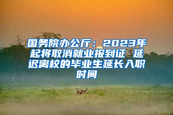 国务院办公厅：2023年起将取消就业报到证 延迟离校的毕业生延长入职时间