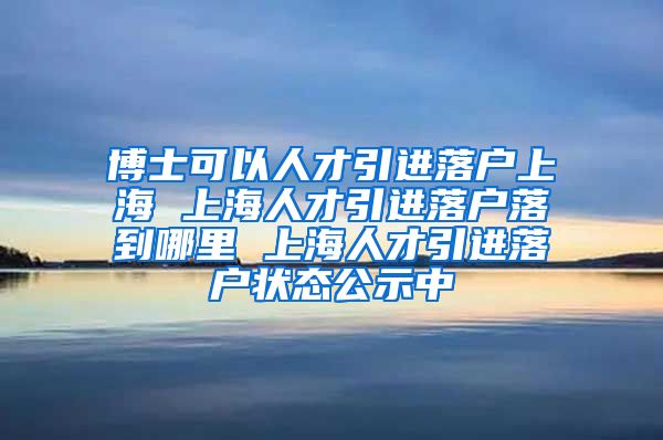 博士可以人才引进落户上海 上海人才引进落户落到哪里 上海人才引进落户状态公示中