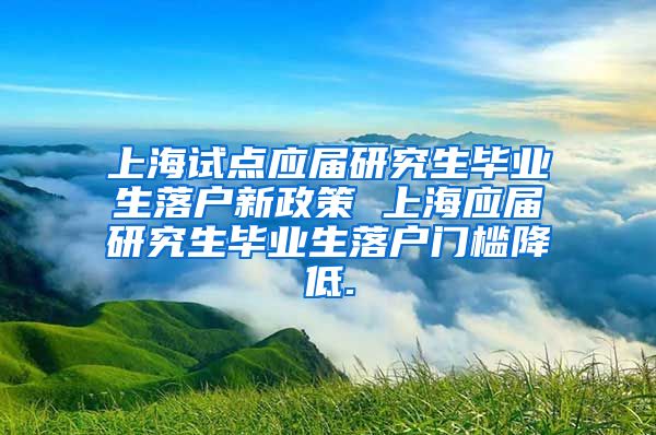 上海试点应届研究生毕业生落户新政策 上海应届研究生毕业生落户门槛降低.