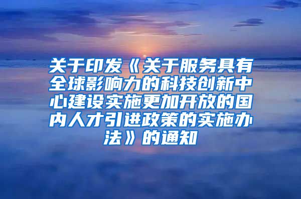 关于印发《关于服务具有全球影响力的科技创新中心建设实施更加开放的国内人才引进政策的实施办法》的通知