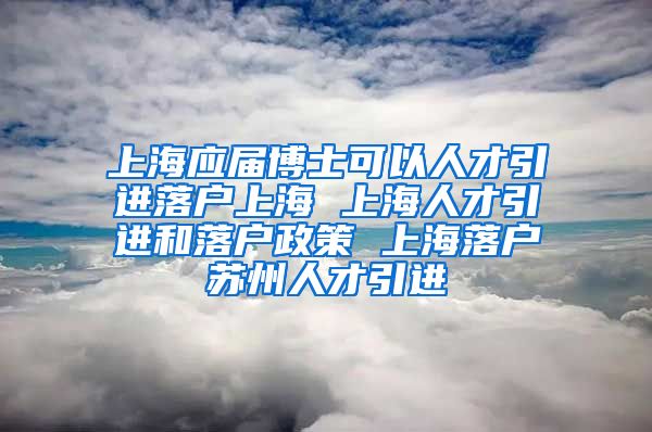 上海应届博士可以人才引进落户上海 上海人才引进和落户政策 上海落户苏州人才引进