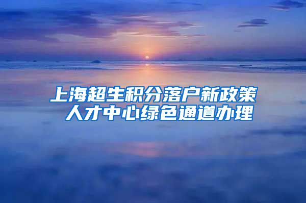 上海超生积分落户新政策 人才中心绿色通道办理