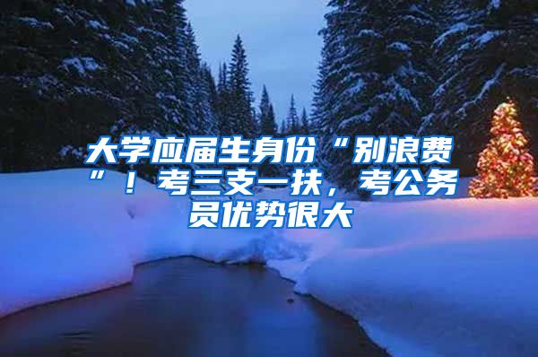 大学应届生身份“别浪费”！考三支一扶，考公务员优势很大