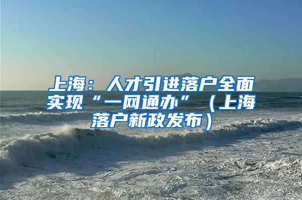 上海：人才引进落户全面实现“一网通办”（上海落户新政发布）