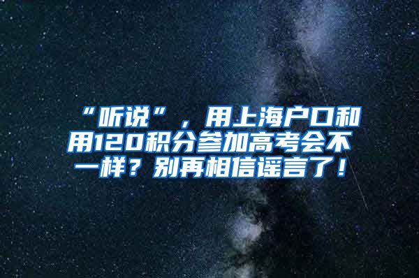 “听说”，用上海户口和用120积分参加高考会不一样？别再相信谣言了！