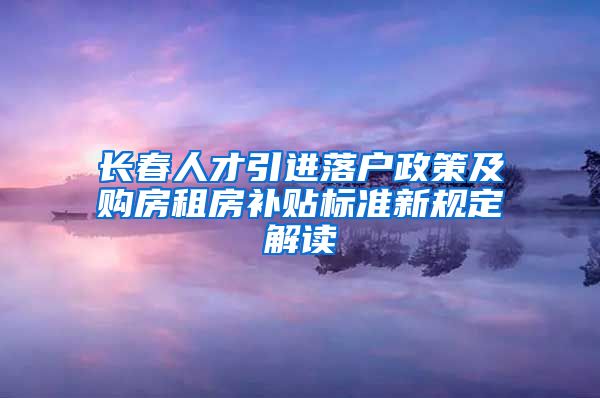 长春人才引进落户政策及购房租房补贴标准新规定解读