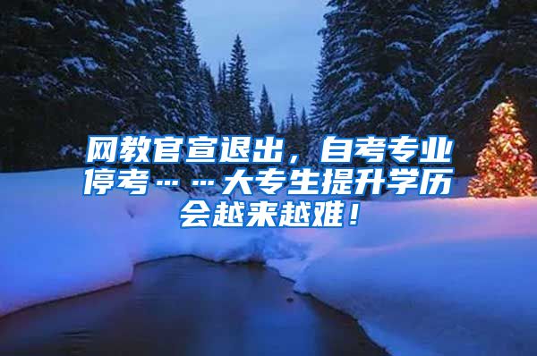 网教官宣退出，自考专业停考……大专生提升学历会越来越难！