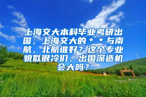 上海交大本科毕业考研出国，上海交大的＊＊与南航，北航谁好？这个专业貌似很冷们，出国深造机会大吗？