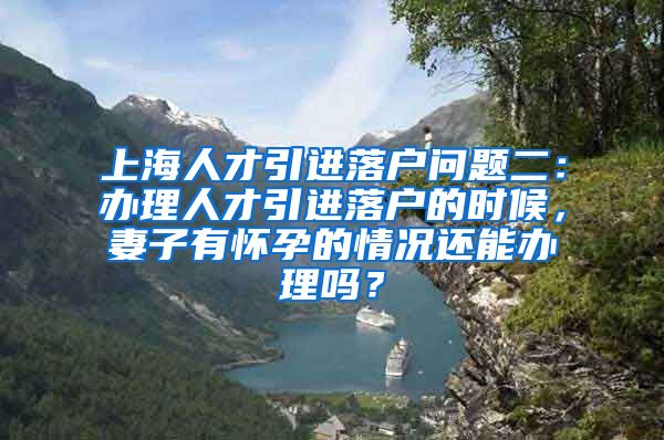 上海人才引进落户问题二：办理人才引进落户的时候，妻子有怀孕的情况还能办理吗？