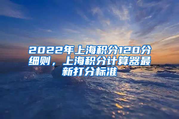 2022年上海积分120分细则，上海积分计算器最新打分标准