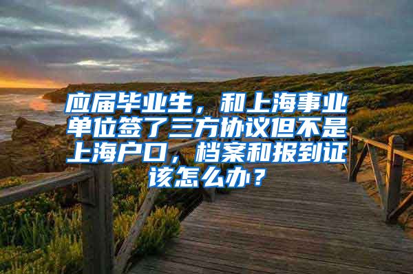 应届毕业生，和上海事业单位签了三方协议但不是上海户口，档案和报到证该怎么办？