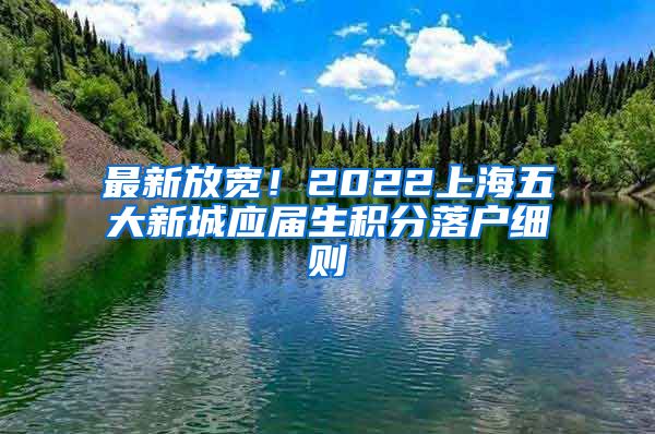 最新放宽！2022上海五大新城应届生积分落户细则