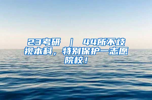 23考研 ｜ 44所不歧视本科，特别保护一志愿院校！