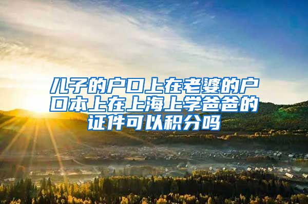 儿子的户口上在老婆的户口本上在上海上学爸爸的证件可以积分吗