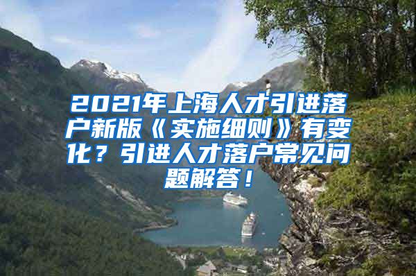 2021年上海人才引进落户新版《实施细则》有变化？引进人才落户常见问题解答！