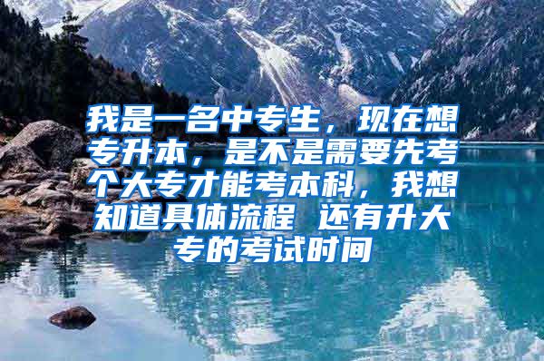 我是一名中专生，现在想专升本，是不是需要先考个大专才能考本科，我想知道具体流程 还有升大专的考试时间