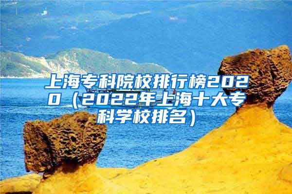 上海专科院校排行榜2020（2022年上海十大专科学校排名）