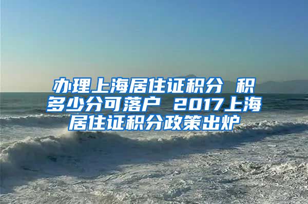 办理上海居住证积分 积多少分可落户 2017上海居住证积分政策出炉