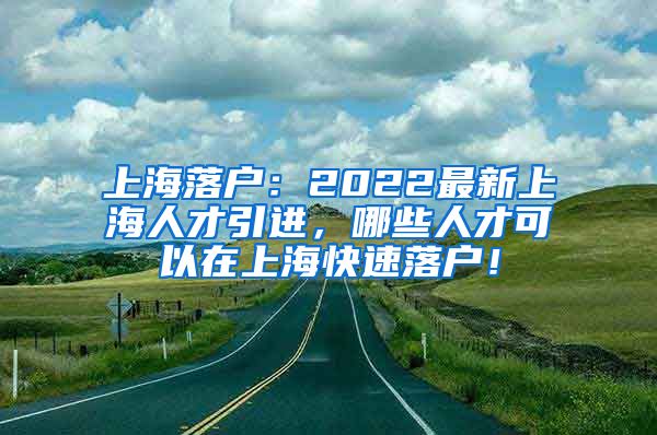 上海落户：2022最新上海人才引进，哪些人才可以在上海快速落户！