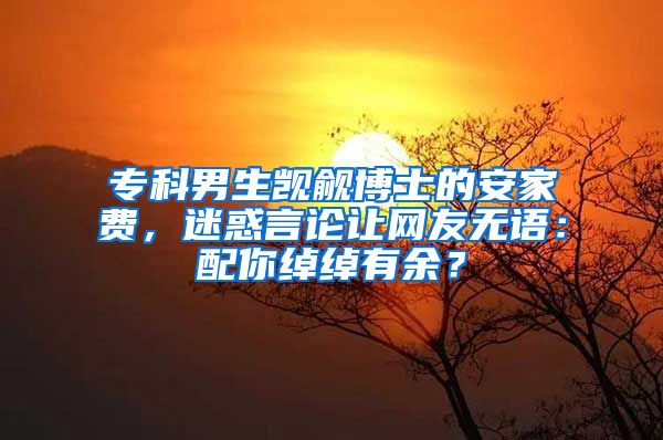 专科男生觊觎博士的安家费，迷惑言论让网友无语：配你绰绰有余？