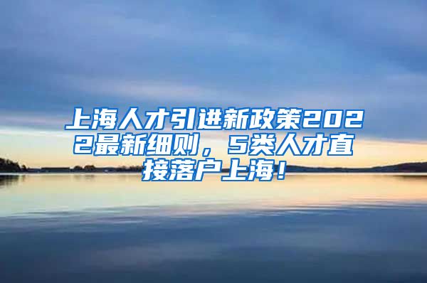 上海人才引进新政策2022最新细则，5类人才直接落户上海！