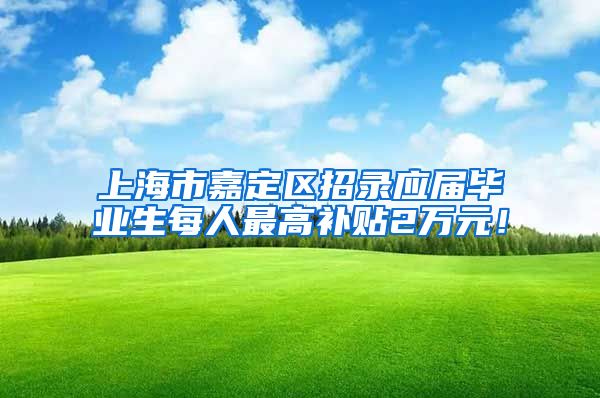 上海市嘉定区招录应届毕业生每人最高补贴2万元！