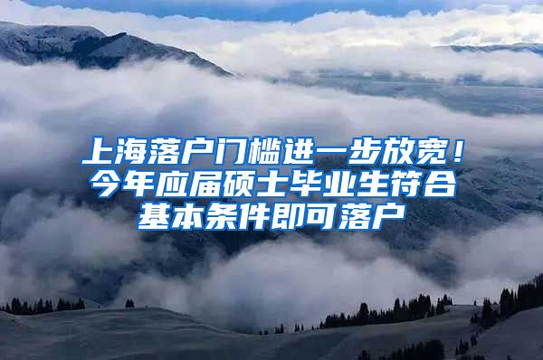 上海落户门槛进一步放宽！今年应届硕士毕业生符合基本条件即可落户