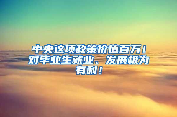 中央这项政策价值百万！对毕业生就业、发展极为有利！