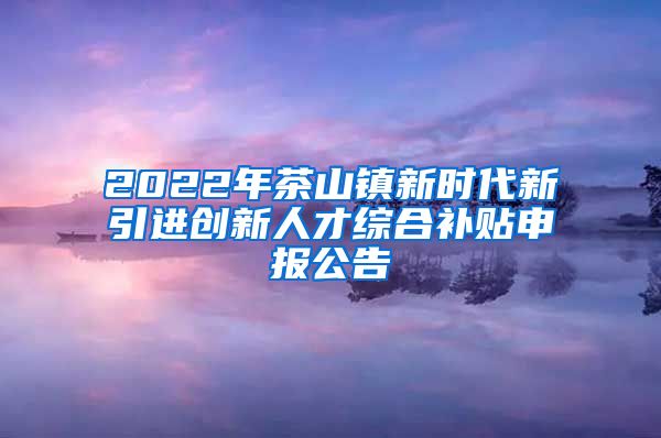 2022年茶山镇新时代新引进创新人才综合补贴申报公告