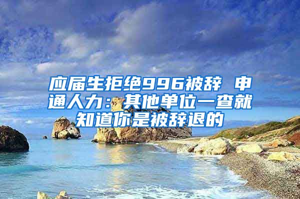 应届生拒绝996被辞 申通人力：其他单位一查就知道你是被辞退的