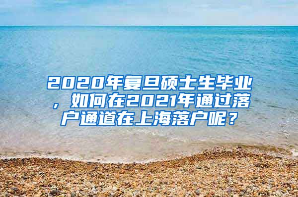 2020年复旦硕士生毕业，如何在2021年通过落户通道在上海落户呢？