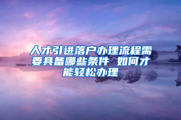 人才引进落户办理流程需要具备哪些条件 如何才能轻松办理