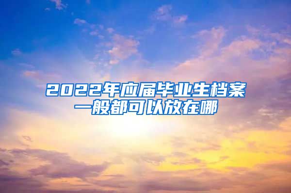 2022年应届毕业生档案一般都可以放在哪