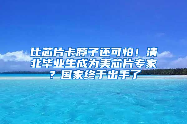 比芯片卡脖子还可怕！清北毕业生成为美芯片专家？国家终于出手了