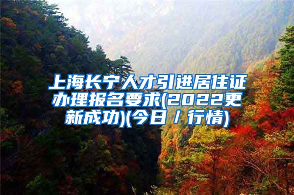 上海长宁人才引进居住证办理报名要求(2022更新成功)(今日／行情)