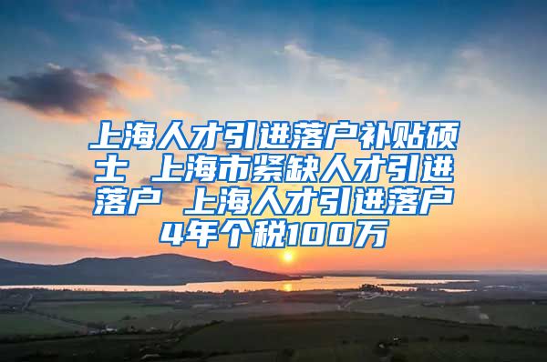 上海人才引进落户补贴硕士 上海市紧缺人才引进落户 上海人才引进落户4年个税100万