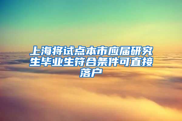 上海将试点本市应届研究生毕业生符合条件可直接落户