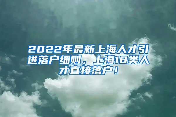 2022年最新上海人才引进落户细则，上海18类人才直接落户！