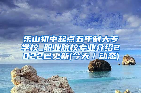 乐山初中起点五年制大专学校_职业院校专业介绍2022已更新(今天／动态)