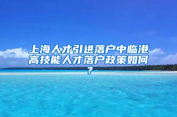 上海人才引进落户中临港高技能人才落户政策如何？