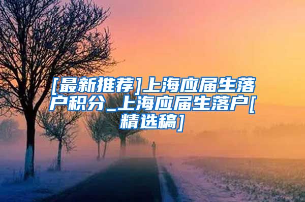 [最新推荐]上海应届生落户积分_上海应届生落户[精选稿]