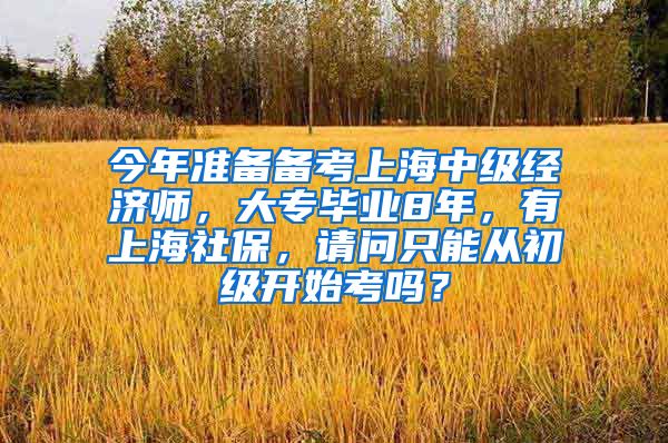 今年准备备考上海中级经济师，大专毕业8年，有上海社保，请问只能从初级开始考吗？