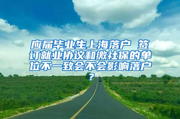 应届毕业生上海落户 签订就业协议和缴社保的单位不一致会不会影响落户？