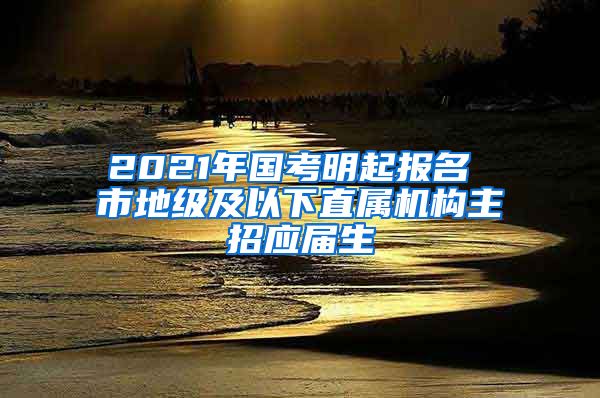 2021年国考明起报名 市地级及以下直属机构主招应届生