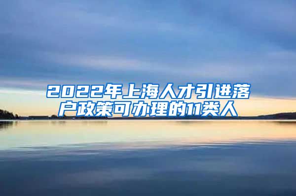 2022年上海人才引进落户政策可办理的11类人