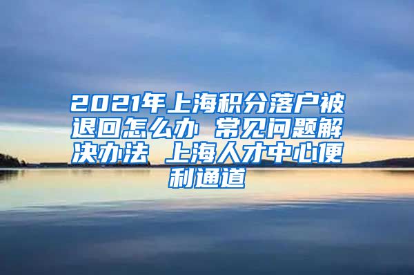 2021年上海积分落户被退回怎么办 常见问题解决办法 上海人才中心便利通道