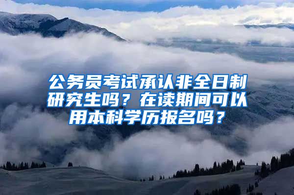 公务员考试承认非全日制研究生吗？在读期间可以用本科学历报名吗？