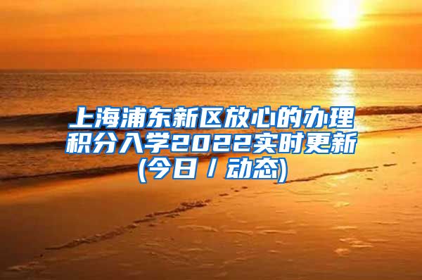 上海浦东新区放心的办理积分入学2022实时更新(今日／动态)