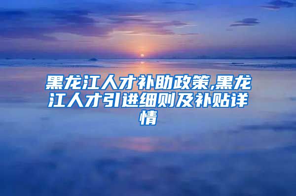 黑龙江人才补助政策,黑龙江人才引进细则及补贴详情