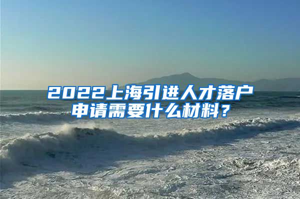 2022上海引进人才落户申请需要什么材料？